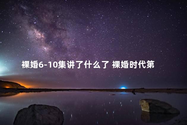 裸婚6-10集讲了什么了 裸婚时代第7集